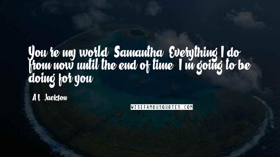 A.L. Jackson Quotes: You're my world, Samantha. Everything I do, from now until the end of time, I'm going to be doing for you.