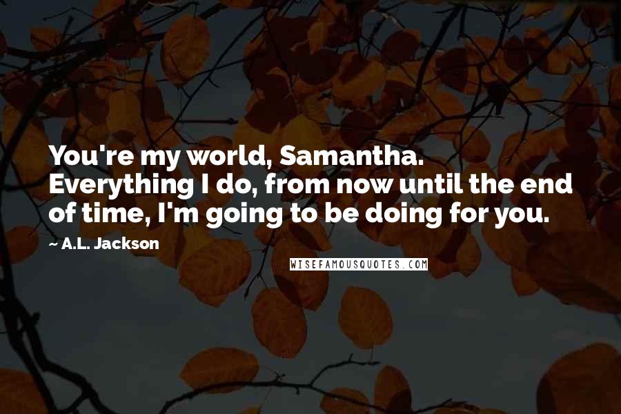 A.L. Jackson Quotes: You're my world, Samantha. Everything I do, from now until the end of time, I'm going to be doing for you.