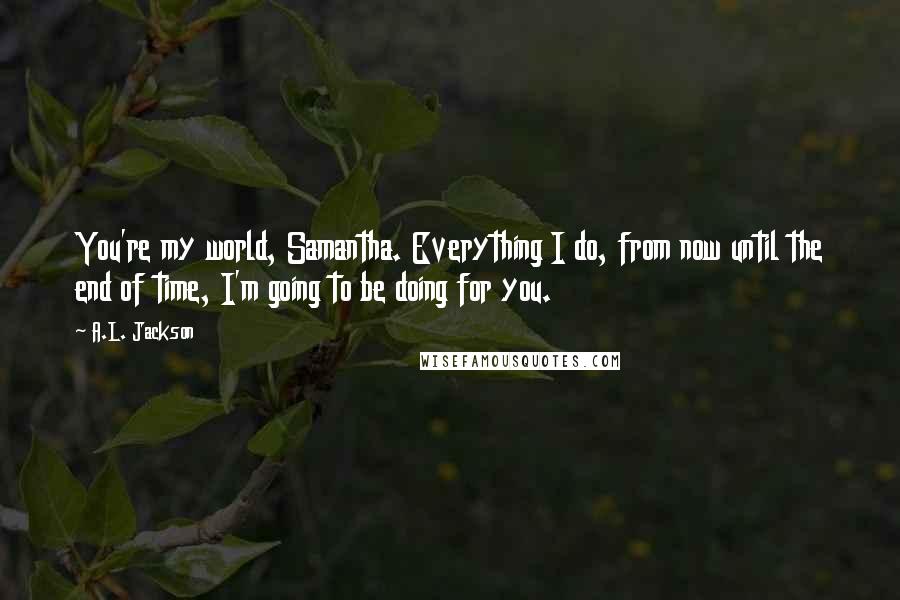 A.L. Jackson Quotes: You're my world, Samantha. Everything I do, from now until the end of time, I'm going to be doing for you.