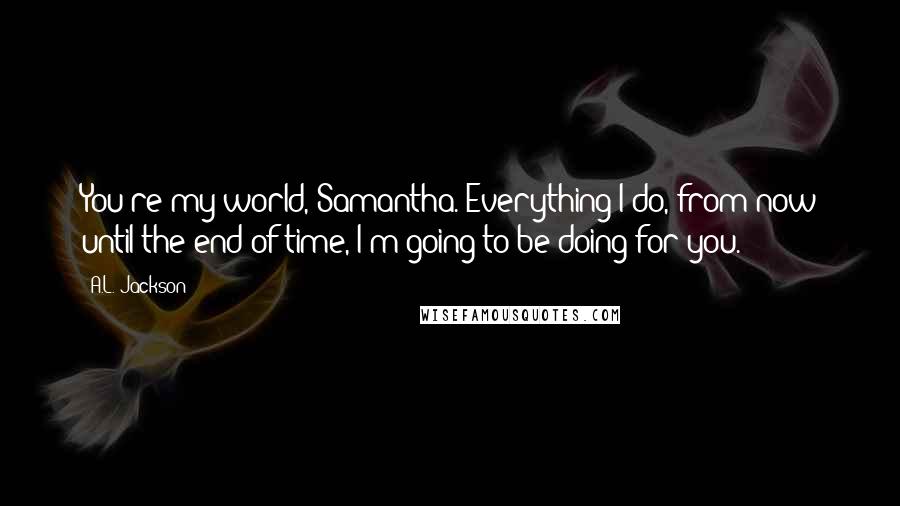 A.L. Jackson Quotes: You're my world, Samantha. Everything I do, from now until the end of time, I'm going to be doing for you.