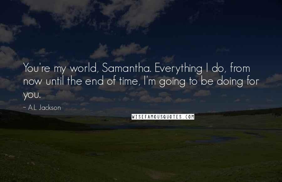 A.L. Jackson Quotes: You're my world, Samantha. Everything I do, from now until the end of time, I'm going to be doing for you.