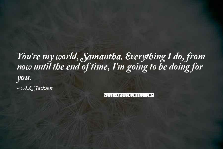 A.L. Jackson Quotes: You're my world, Samantha. Everything I do, from now until the end of time, I'm going to be doing for you.