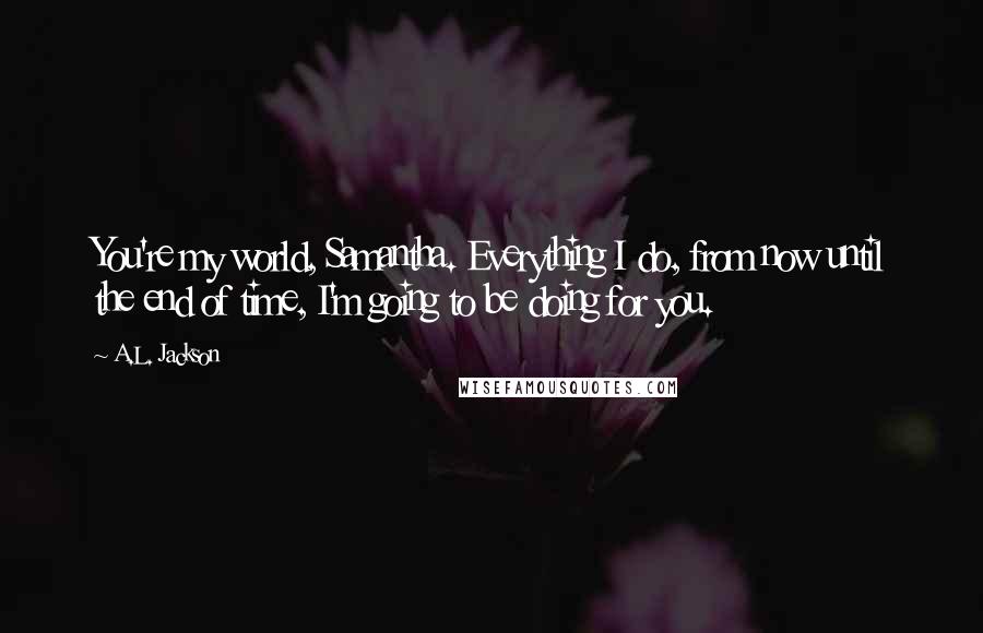 A.L. Jackson Quotes: You're my world, Samantha. Everything I do, from now until the end of time, I'm going to be doing for you.