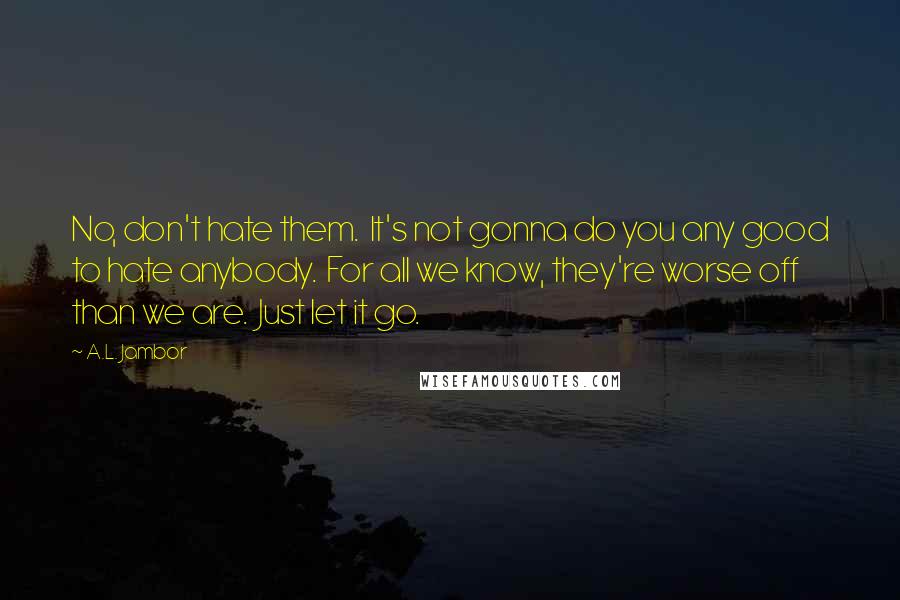 A.L. Jambor Quotes: No, don't hate them. It's not gonna do you any good to hate anybody. For all we know, they're worse off than we are. Just let it go.