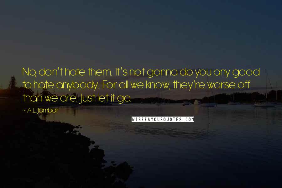 A.L. Jambor Quotes: No, don't hate them.  It's not gonna do you any good to hate anybody.  For all we know, they're worse off than we are.  Just let it go.