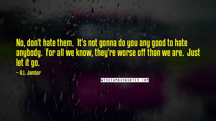 A.L. Jambor Quotes: No, don't hate them.  It's not gonna do you any good to hate anybody.  For all we know, they're worse off than we are.  Just let it go.