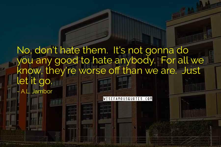 A.L. Jambor Quotes: No, don't hate them. It's not gonna do you any good to hate anybody. For all we know, they're worse off than we are. Just let it go.