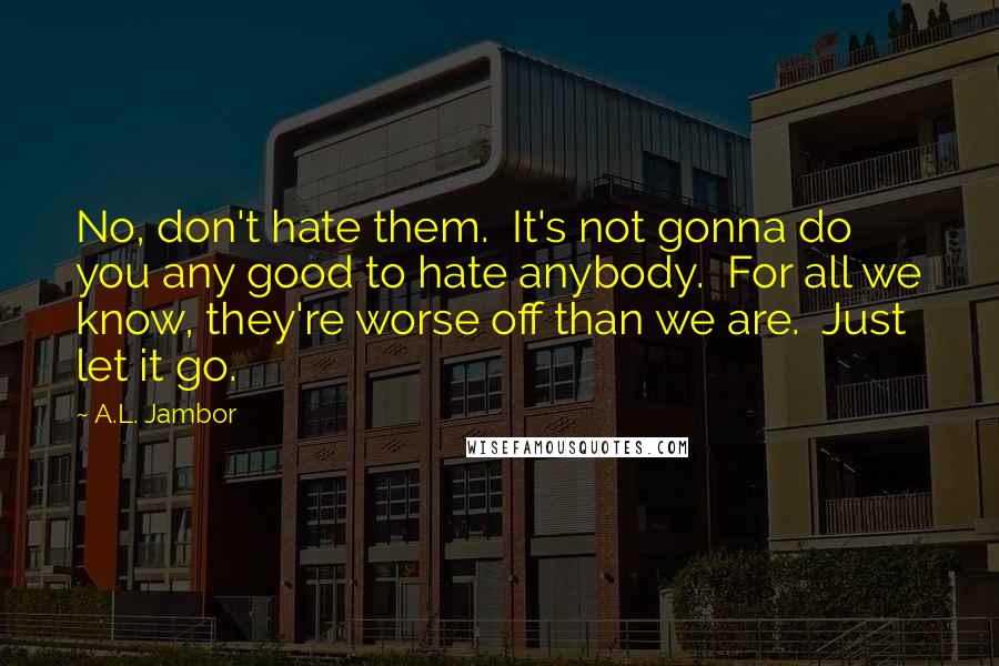 A.L. Jambor Quotes: No, don't hate them.  It's not gonna do you any good to hate anybody.  For all we know, they're worse off than we are.  Just let it go.