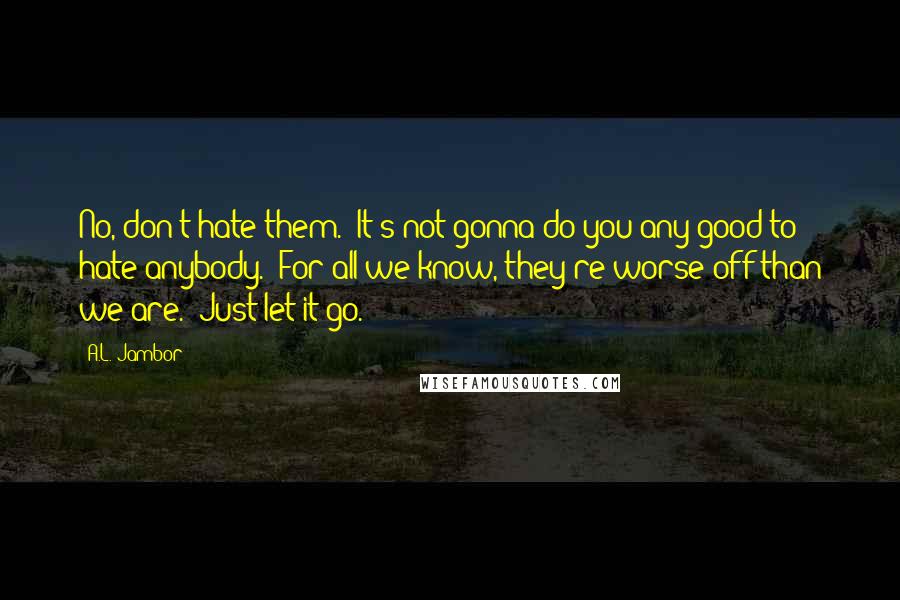 A.L. Jambor Quotes: No, don't hate them. It's not gonna do you any good to hate anybody. For all we know, they're worse off than we are. Just let it go.