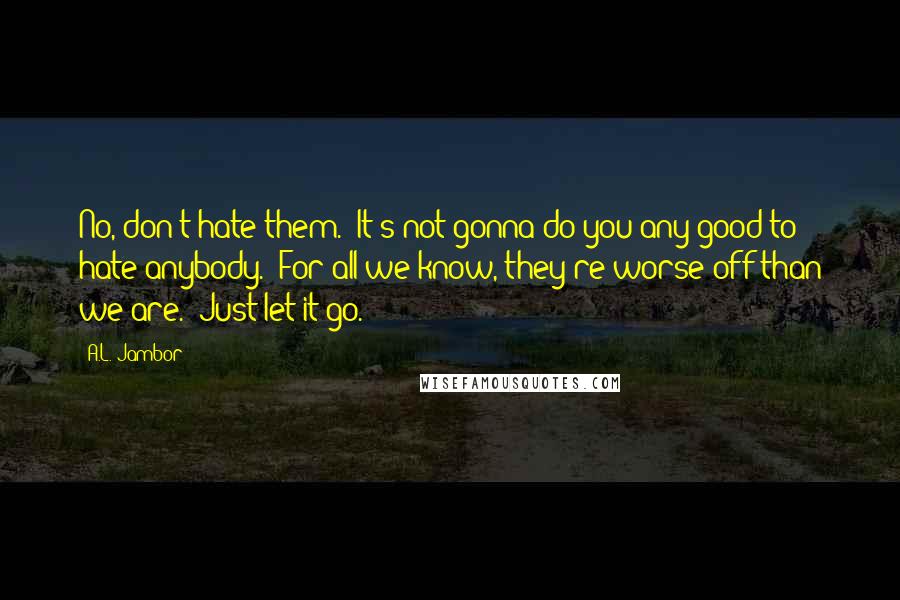 A.L. Jambor Quotes: No, don't hate them.  It's not gonna do you any good to hate anybody.  For all we know, they're worse off than we are.  Just let it go.