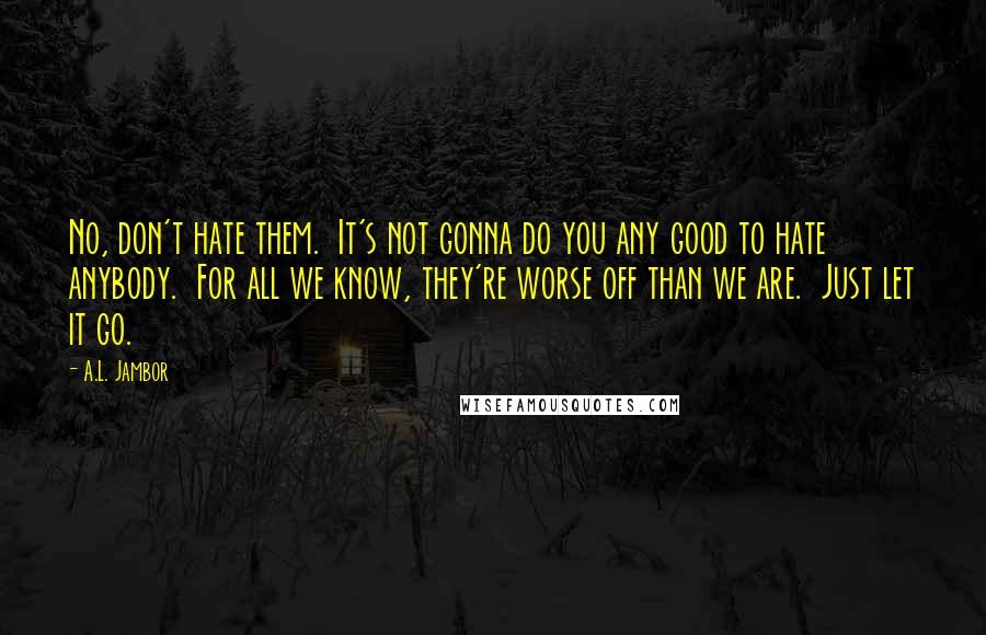 A.L. Jambor Quotes: No, don't hate them.  It's not gonna do you any good to hate anybody.  For all we know, they're worse off than we are.  Just let it go.