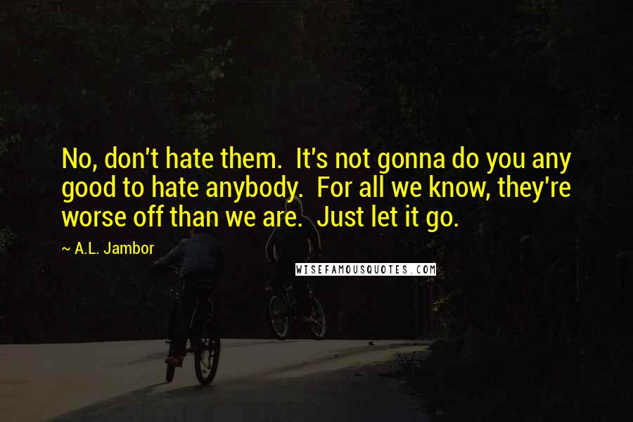 A.L. Jambor Quotes: No, don't hate them.  It's not gonna do you any good to hate anybody.  For all we know, they're worse off than we are.  Just let it go.