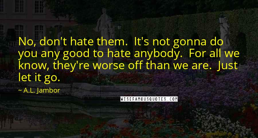 A.L. Jambor Quotes: No, don't hate them. It's not gonna do you any good to hate anybody. For all we know, they're worse off than we are. Just let it go.