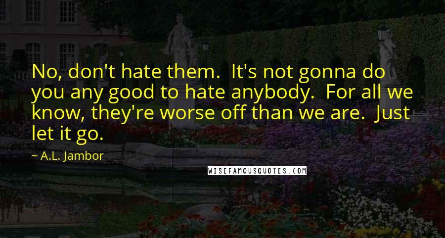 A.L. Jambor Quotes: No, don't hate them.  It's not gonna do you any good to hate anybody.  For all we know, they're worse off than we are.  Just let it go.