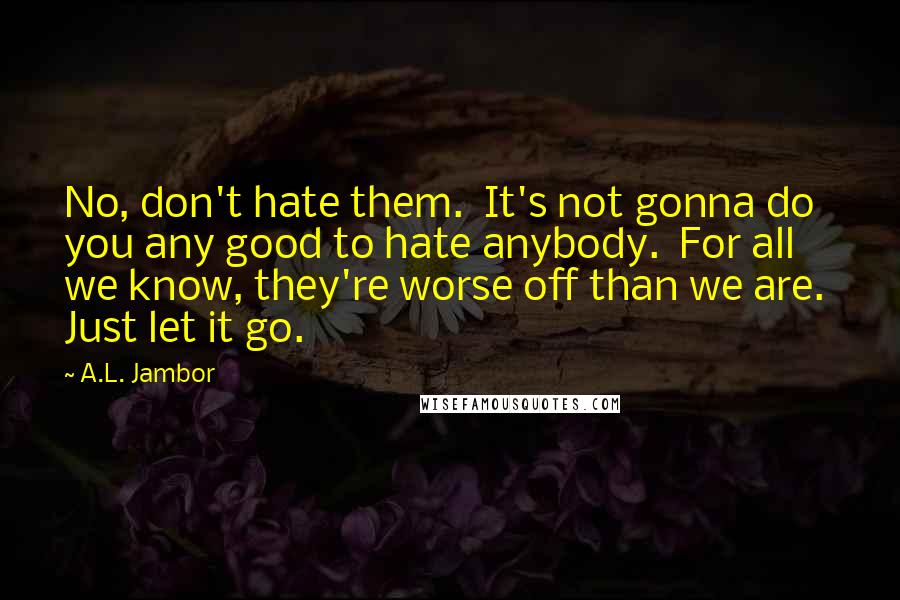 A.L. Jambor Quotes: No, don't hate them.  It's not gonna do you any good to hate anybody.  For all we know, they're worse off than we are.  Just let it go.