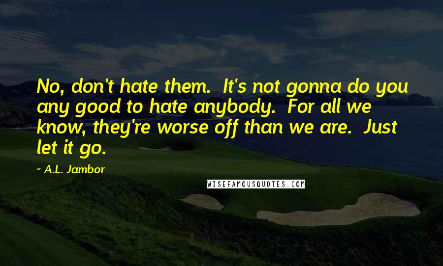 A.L. Jambor Quotes: No, don't hate them.  It's not gonna do you any good to hate anybody.  For all we know, they're worse off than we are.  Just let it go.