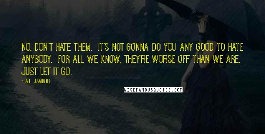 A.L. Jambor Quotes: No, don't hate them.  It's not gonna do you any good to hate anybody.  For all we know, they're worse off than we are.  Just let it go.