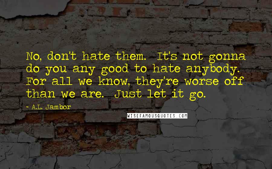 A.L. Jambor Quotes: No, don't hate them.  It's not gonna do you any good to hate anybody.  For all we know, they're worse off than we are.  Just let it go.