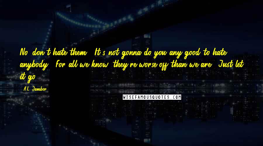 A.L. Jambor Quotes: No, don't hate them.  It's not gonna do you any good to hate anybody.  For all we know, they're worse off than we are.  Just let it go.