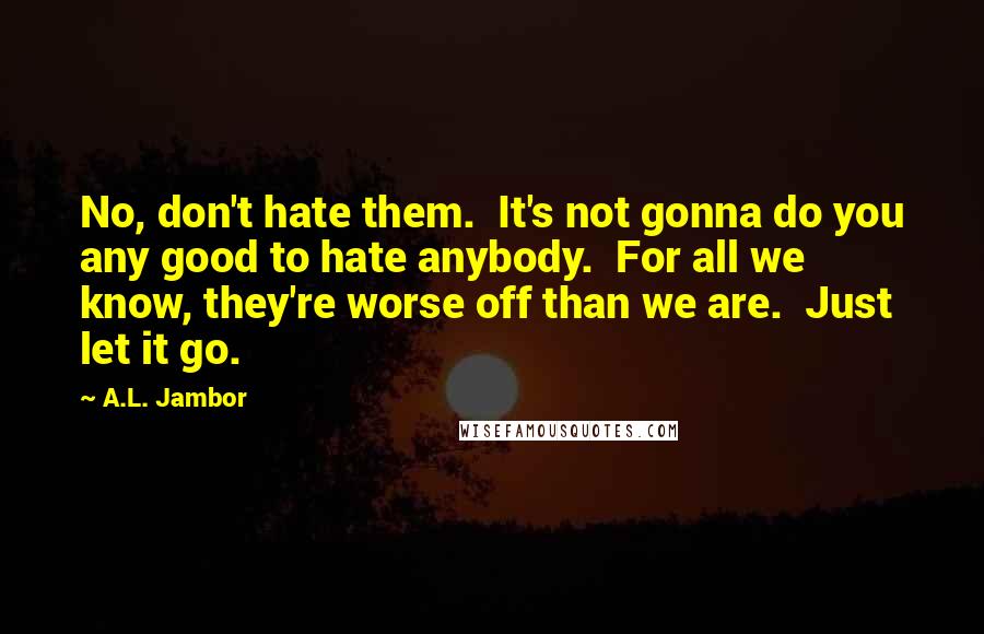 A.L. Jambor Quotes: No, don't hate them.  It's not gonna do you any good to hate anybody.  For all we know, they're worse off than we are.  Just let it go.