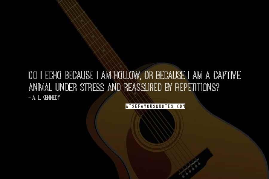 A. L. Kennedy Quotes: Do I echo because I am hollow, or because I am a captive animal under stress and reassured by repetitions?