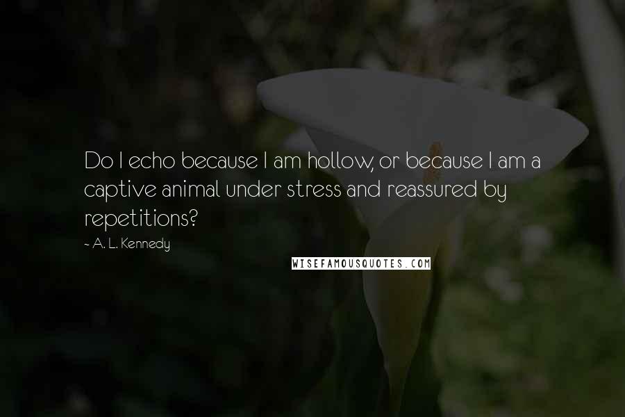 A. L. Kennedy Quotes: Do I echo because I am hollow, or because I am a captive animal under stress and reassured by repetitions?