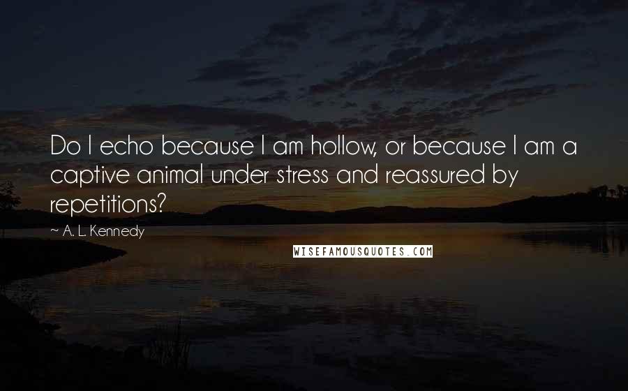 A. L. Kennedy Quotes: Do I echo because I am hollow, or because I am a captive animal under stress and reassured by repetitions?