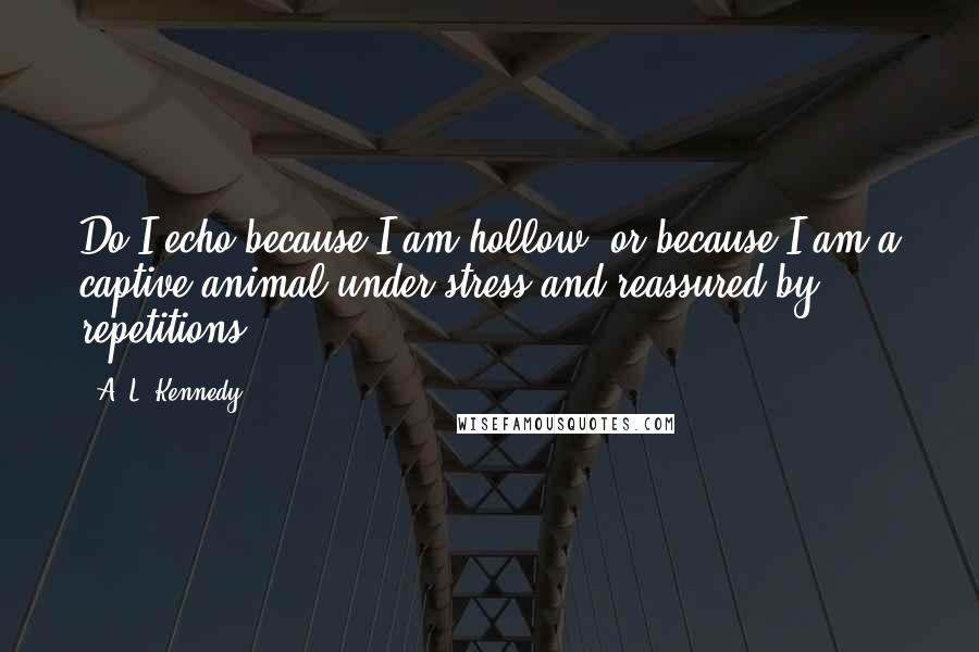 A. L. Kennedy Quotes: Do I echo because I am hollow, or because I am a captive animal under stress and reassured by repetitions?