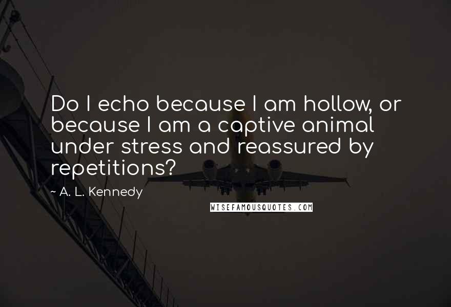 A. L. Kennedy Quotes: Do I echo because I am hollow, or because I am a captive animal under stress and reassured by repetitions?