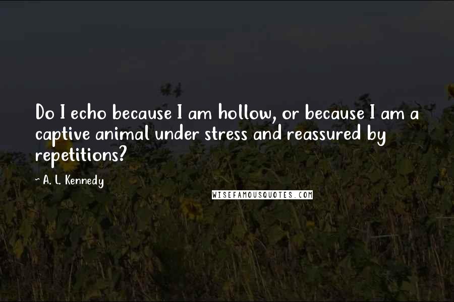 A. L. Kennedy Quotes: Do I echo because I am hollow, or because I am a captive animal under stress and reassured by repetitions?