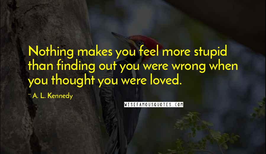 A. L. Kennedy Quotes: Nothing makes you feel more stupid than finding out you were wrong when you thought you were loved.