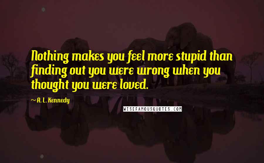 A. L. Kennedy Quotes: Nothing makes you feel more stupid than finding out you were wrong when you thought you were loved.