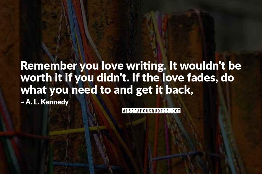 A. L. Kennedy Quotes: Remember you love writing. It wouldn't be worth it if you didn't. If the love fades, do what you need to and get it back,