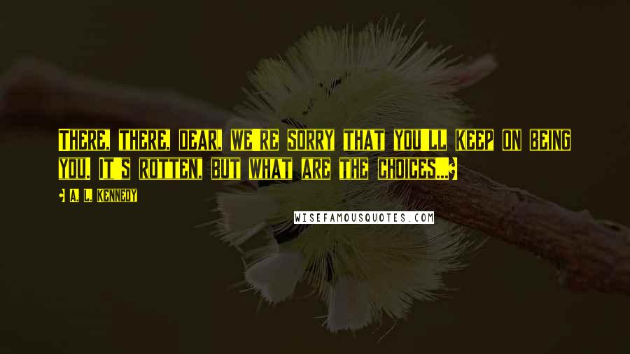 A. L. Kennedy Quotes: There, there, dear, we're sorry that you'll keep on being you. It's rotten, but what are the choices...?