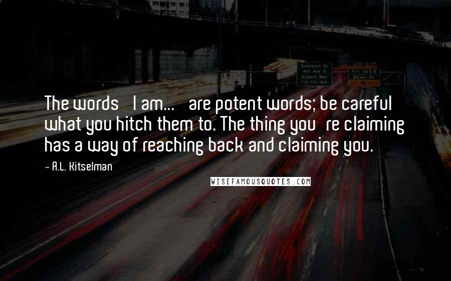 A.L. Kitselman Quotes: The words 'I am...' are potent words; be careful what you hitch them to. The thing you're claiming has a way of reaching back and claiming you.