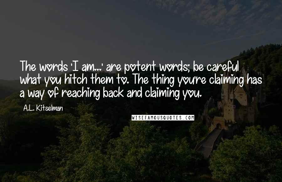 A.L. Kitselman Quotes: The words 'I am...' are potent words; be careful what you hitch them to. The thing you're claiming has a way of reaching back and claiming you.