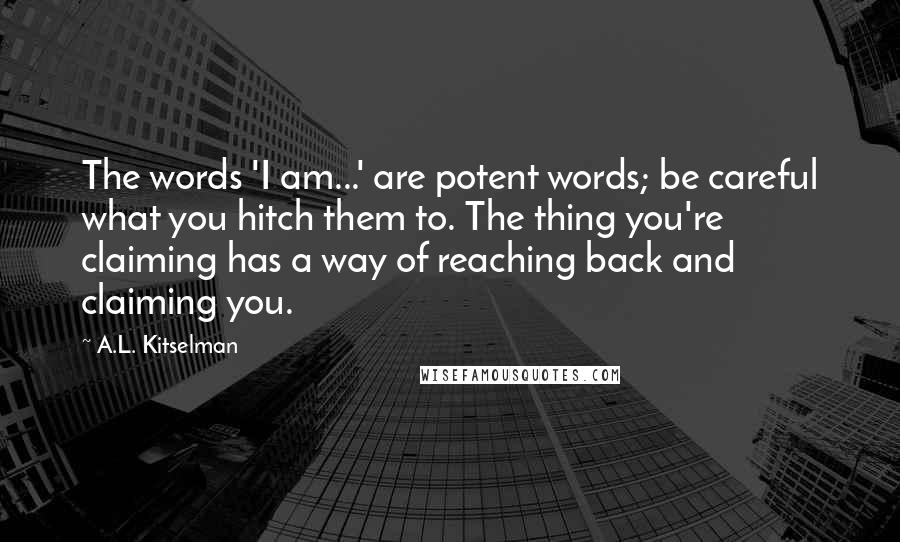 A.L. Kitselman Quotes: The words 'I am...' are potent words; be careful what you hitch them to. The thing you're claiming has a way of reaching back and claiming you.