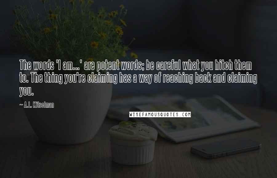 A.L. Kitselman Quotes: The words 'I am...' are potent words; be careful what you hitch them to. The thing you're claiming has a way of reaching back and claiming you.