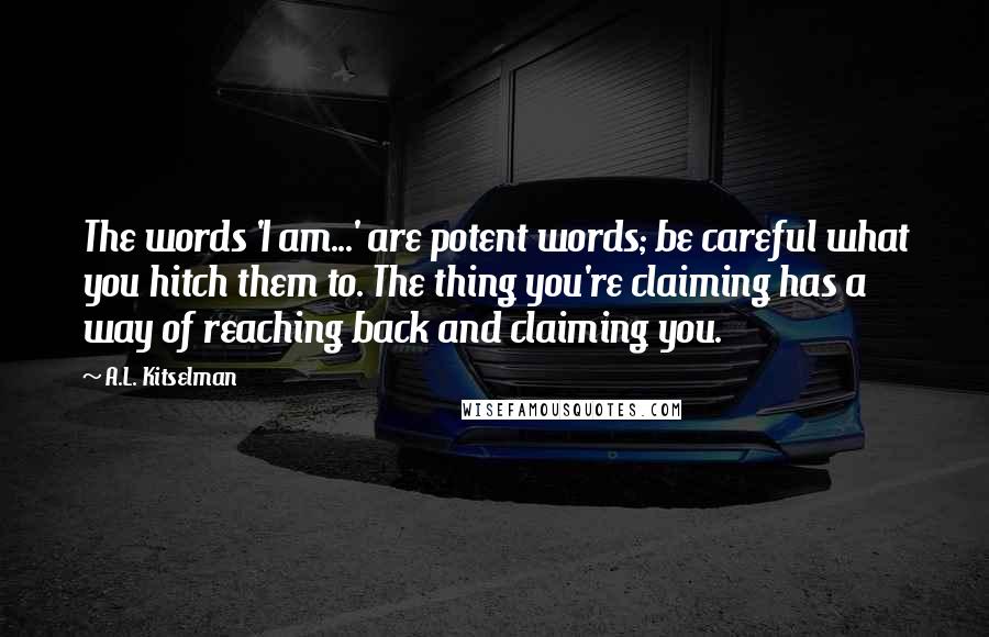 A.L. Kitselman Quotes: The words 'I am...' are potent words; be careful what you hitch them to. The thing you're claiming has a way of reaching back and claiming you.