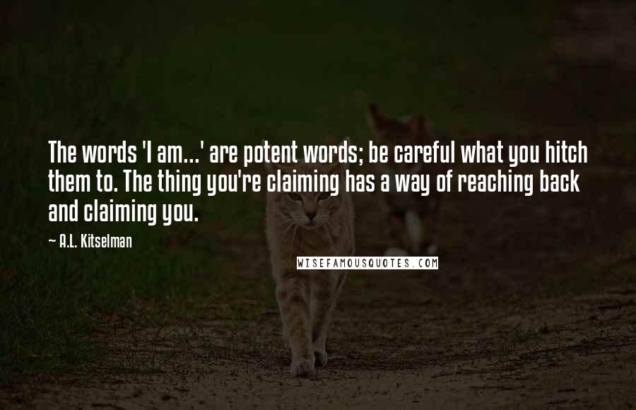 A.L. Kitselman Quotes: The words 'I am...' are potent words; be careful what you hitch them to. The thing you're claiming has a way of reaching back and claiming you.