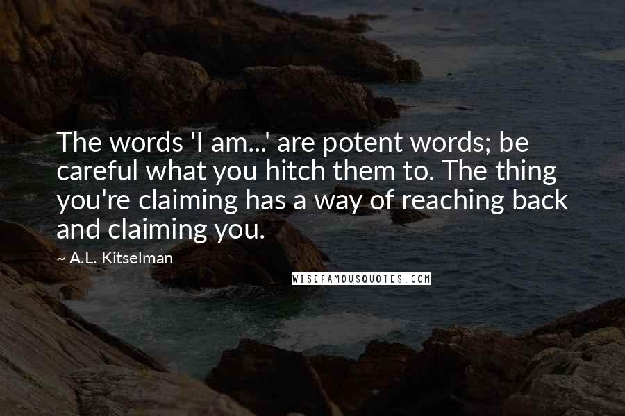 A.L. Kitselman Quotes: The words 'I am...' are potent words; be careful what you hitch them to. The thing you're claiming has a way of reaching back and claiming you.