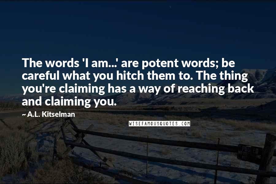 A.L. Kitselman Quotes: The words 'I am...' are potent words; be careful what you hitch them to. The thing you're claiming has a way of reaching back and claiming you.