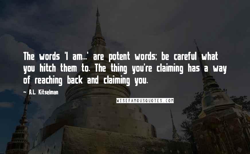 A.L. Kitselman Quotes: The words 'I am...' are potent words; be careful what you hitch them to. The thing you're claiming has a way of reaching back and claiming you.