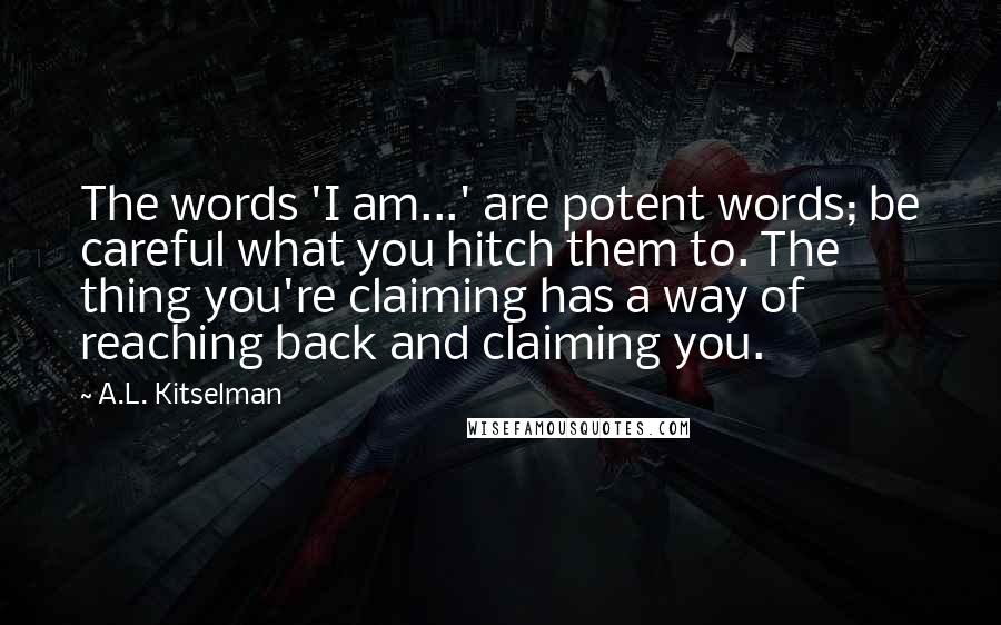 A.L. Kitselman Quotes: The words 'I am...' are potent words; be careful what you hitch them to. The thing you're claiming has a way of reaching back and claiming you.