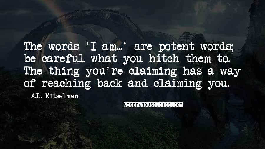 A.L. Kitselman Quotes: The words 'I am...' are potent words; be careful what you hitch them to. The thing you're claiming has a way of reaching back and claiming you.