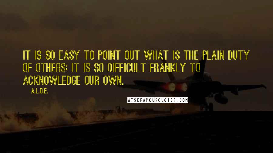 A.L.O.E. Quotes: It is so easy to point out what is the plain duty of others; it is so difficult frankly to acknowledge our own.