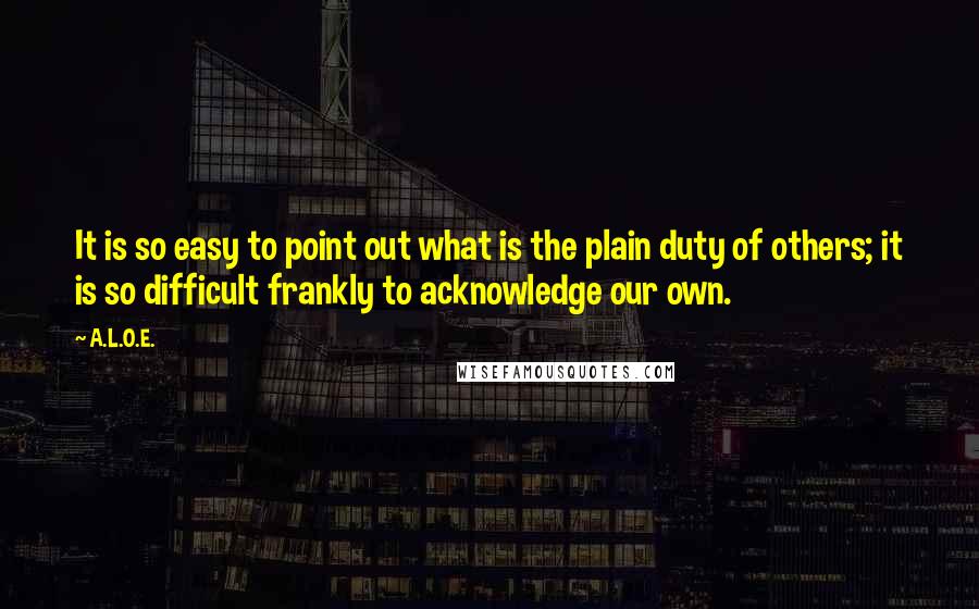 A.L.O.E. Quotes: It is so easy to point out what is the plain duty of others; it is so difficult frankly to acknowledge our own.