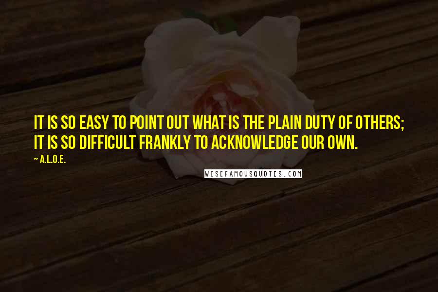 A.L.O.E. Quotes: It is so easy to point out what is the plain duty of others; it is so difficult frankly to acknowledge our own.