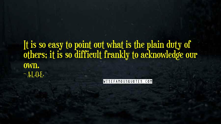 A.L.O.E. Quotes: It is so easy to point out what is the plain duty of others; it is so difficult frankly to acknowledge our own.