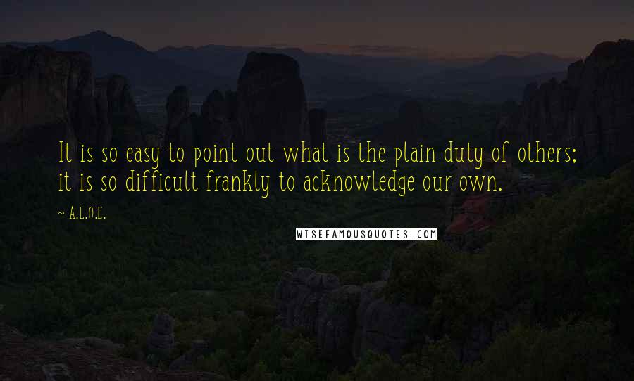 A.L.O.E. Quotes: It is so easy to point out what is the plain duty of others; it is so difficult frankly to acknowledge our own.